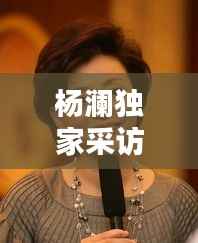 楊瀾?yīng)毤也稍L，楊瀾采訪精彩視頻 