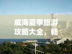 威海夏季旅游攻略大全，暢游海濱城市的最佳打開方式！