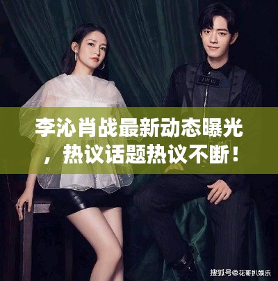 李沁肖戰最新動態曝光，熱議話題熱議不斷！