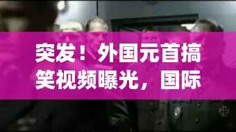 突發！外國元首搞笑視頻曝光，國際笑料背后的不尋常故事
