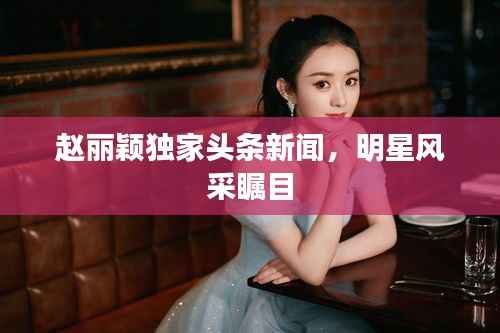 趙麗穎獨家頭條新聞，明星風采矚目