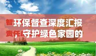 環保督查深度匯報，守護綠色家園的行動指南