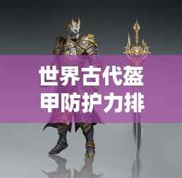 世界古代盔甲防護力排名揭秘，頂級防護裝備大盤點！
