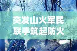 突發山火軍民聯手筑起防火長城，軍地協同撲救展現應急力量