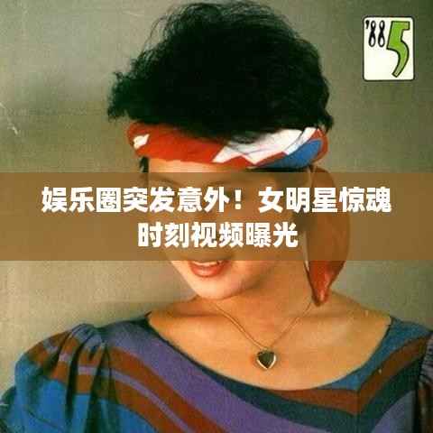 娛樂圈突發意外！女明星驚魂時刻視頻曝光