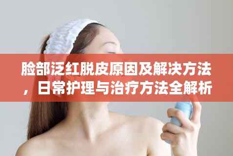 臉部泛紅脫皮原因及解決方法，日常護(hù)理與治療方法全解析