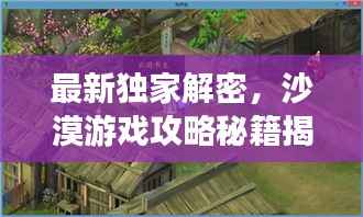 最新獨家解密，沙漠游戲攻略秘籍揭秘
