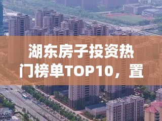 湖東房子投資熱門榜單TOP10，置業優選，投資潛力無限！