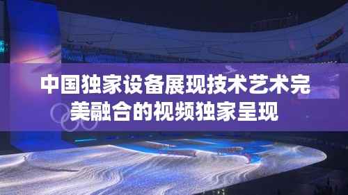 中國獨家設備展現(xiàn)技術藝術完美融合的視頻獨家呈現(xiàn)
