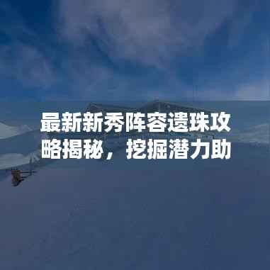 最新新秀陣容遺珠攻略揭秘，挖掘潛力助力團隊登頂榮耀之巔