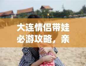 大連情侶帶娃必游攻略，親子浪漫游盡在掌握！