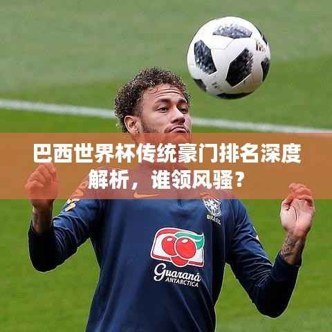 巴西世界杯傳統(tǒng)豪門排名深度解析，誰領(lǐng)風(fēng)騷？