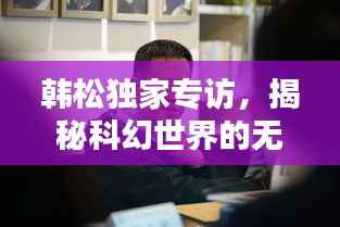 韓松獨家專訪，揭秘科幻世界的無窮奧秘