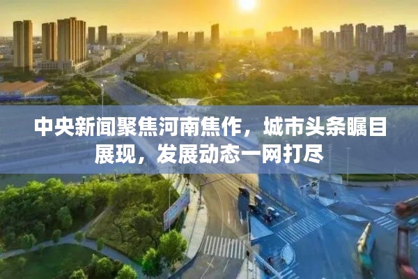 中央新聞聚焦河南焦作，城市頭條矚目展現(xiàn)，發(fā)展動(dòng)態(tài)一網(wǎng)打盡