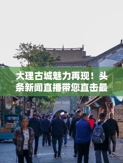 大理古城魅力再現！頭條新聞直播帶您直擊最新動態