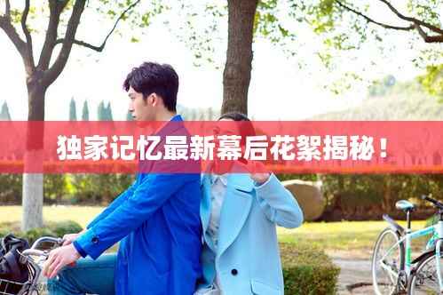 獨家記憶最新幕后花絮揭秘！