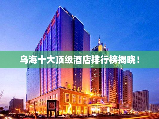 烏海十大頂級酒店排行榜揭曉！