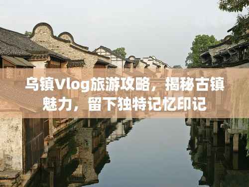 烏鎮Vlog旅游攻略，揭秘古鎮魅力，留下獨特記憶印記