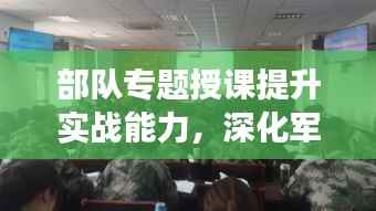 部隊(duì)專(zhuān)題授課提升實(shí)戰(zhàn)能力，深化軍事素養(yǎng)訓(xùn)練