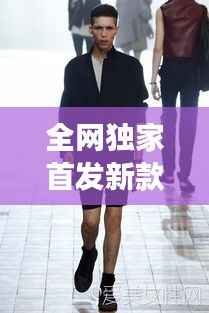 全網(wǎng)獨(dú)家首發(fā)新款男裝，引領(lǐng)潮流風(fēng)尚，展現(xiàn)獨(dú)特個(gè)性魅力
