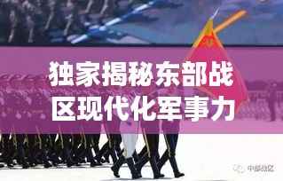 獨家揭秘東部戰區現代化軍事力量風采視頻，一窺國防實力新高度