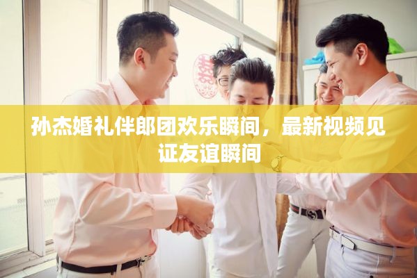 孫杰婚禮伴郎團歡樂瞬間，最新視頻見證友誼瞬間