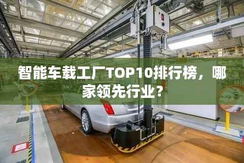 智能車載工廠TOP10排行榜，哪家領(lǐng)先行業(yè)？