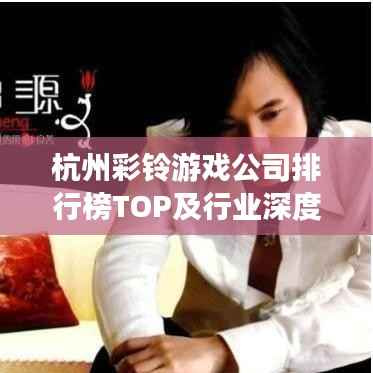 杭州彩鈴游戲公司排行榜TOP及行業深度解析